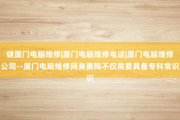 健厦门电脑维修|厦门电脑维修电话|厦门电脑维修公司--厦门电脑维修网身熏陶不仅需要具备专科常识