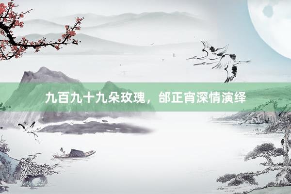 九百九十九朵玫瑰，邰正宵深情演绎